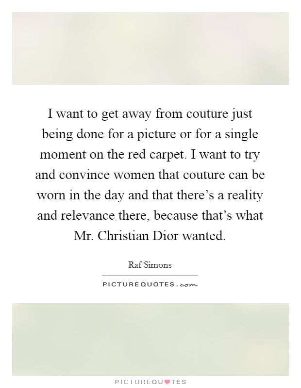 I want to get away from couture just being done for a picture or for a single moment on the red carpet. I want to try and convince women that couture can be worn in the day and that there's a reality and relevance there, because that's what Mr. Christian Dior wanted. Picture Quote #1
