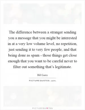The difference between a stranger sending you a message that you might be interested in at a very low volume level, no repetition, just sending it to very few people, and that being done as spam - those things get close enough that you want to be careful never to filter out something that’s legitimate Picture Quote #1