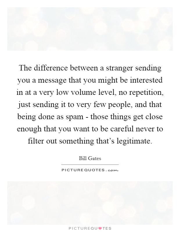 The difference between a stranger sending you a message that you might be interested in at a very low volume level, no repetition, just sending it to very few people, and that being done as spam - those things get close enough that you want to be careful never to filter out something that's legitimate. Picture Quote #1