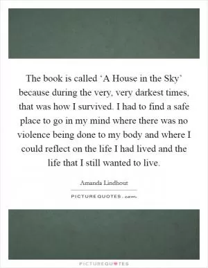 The book is called ‘A House in the Sky’ because during the very, very darkest times, that was how I survived. I had to find a safe place to go in my mind where there was no violence being done to my body and where I could reflect on the life I had lived and the life that I still wanted to live Picture Quote #1