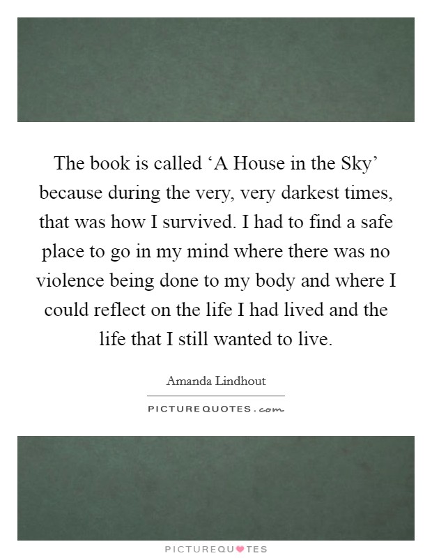 The book is called ‘A House in the Sky' because during the very, very darkest times, that was how I survived. I had to find a safe place to go in my mind where there was no violence being done to my body and where I could reflect on the life I had lived and the life that I still wanted to live. Picture Quote #1