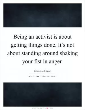 Being an activist is about getting things done. It’s not about standing around shaking your fist in anger Picture Quote #1