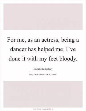For me, as an actress, being a dancer has helped me. I’ve done it with my feet bloody Picture Quote #1