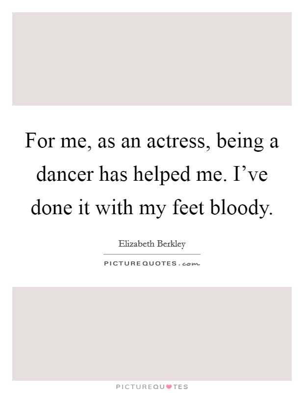 For me, as an actress, being a dancer has helped me. I've done it with my feet bloody. Picture Quote #1