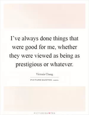 I’ve always done things that were good for me, whether they were viewed as being as prestigious or whatever Picture Quote #1