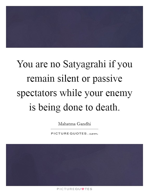 You are no Satyagrahi if you remain silent or passive spectators while your enemy is being done to death. Picture Quote #1