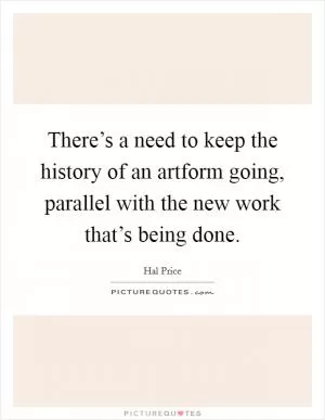 There’s a need to keep the history of an artform going, parallel with the new work that’s being done Picture Quote #1