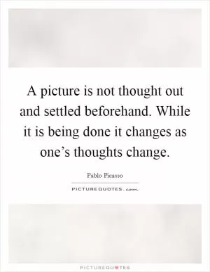 A picture is not thought out and settled beforehand. While it is being done it changes as one’s thoughts change Picture Quote #1