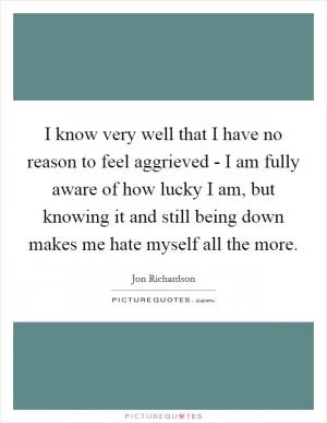 I know very well that I have no reason to feel aggrieved - I am fully aware of how lucky I am, but knowing it and still being down makes me hate myself all the more Picture Quote #1