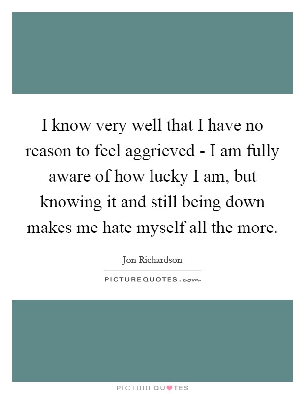 I know very well that I have no reason to feel aggrieved - I am fully aware of how lucky I am, but knowing it and still being down makes me hate myself all the more. Picture Quote #1