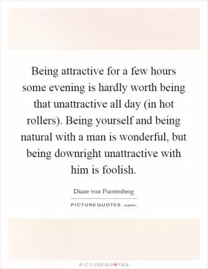 Being attractive for a few hours some evening is hardly worth being that unattractive all day (in hot rollers). Being yourself and being natural with a man is wonderful, but being downright unattractive with him is foolish Picture Quote #1