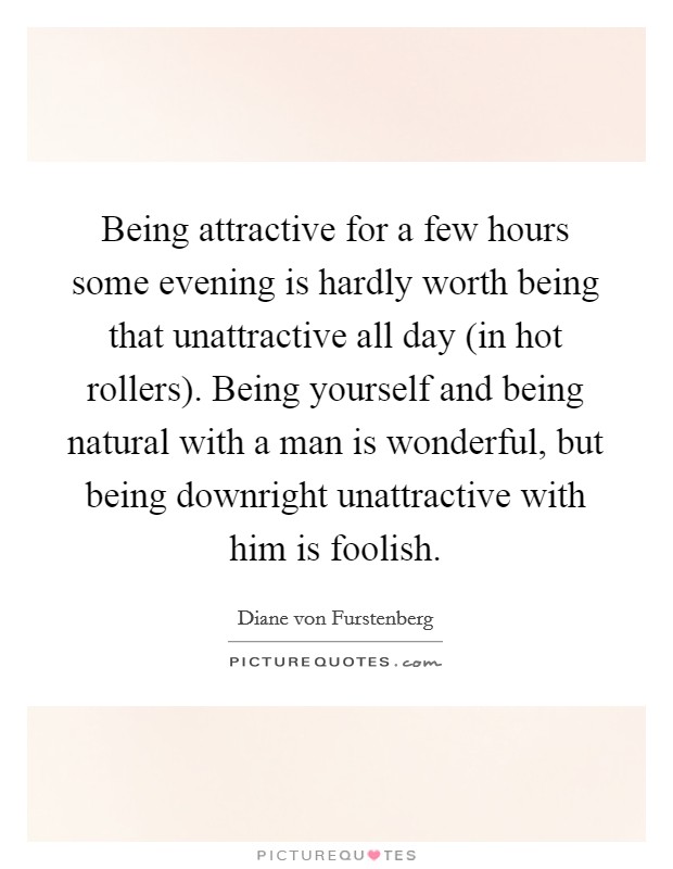Being attractive for a few hours some evening is hardly worth being that unattractive all day (in hot rollers). Being yourself and being natural with a man is wonderful, but being downright unattractive with him is foolish. Picture Quote #1