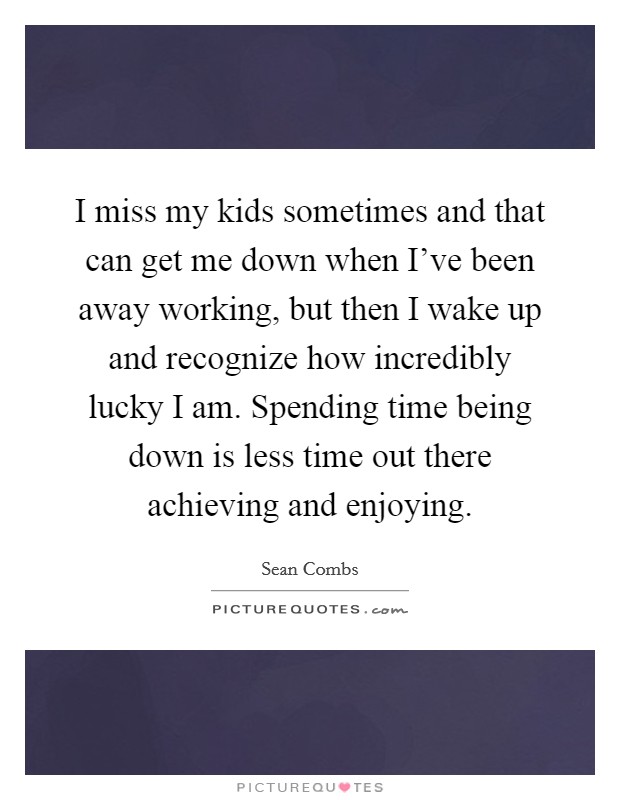 I miss my kids sometimes and that can get me down when I've been away working, but then I wake up and recognize how incredibly lucky I am. Spending time being down is less time out there achieving and enjoying. Picture Quote #1