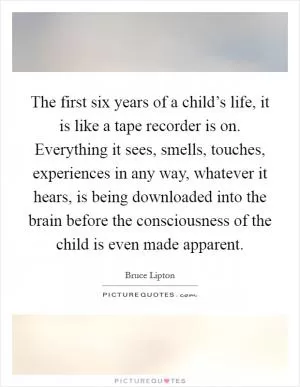 The first six years of a child’s life, it is like a tape recorder is on. Everything it sees, smells, touches, experiences in any way, whatever it hears, is being downloaded into the brain before the consciousness of the child is even made apparent Picture Quote #1