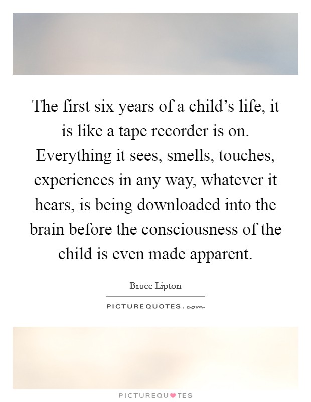The first six years of a child's life, it is like a tape recorder is on. Everything it sees, smells, touches, experiences in any way, whatever it hears, is being downloaded into the brain before the consciousness of the child is even made apparent. Picture Quote #1