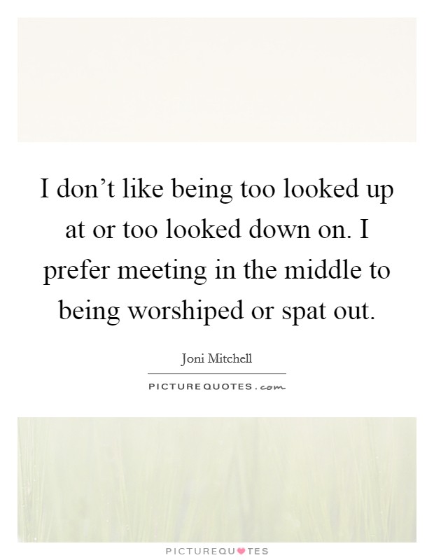 I don't like being too looked up at or too looked down on. I prefer meeting in the middle to being worshiped or spat out. Picture Quote #1