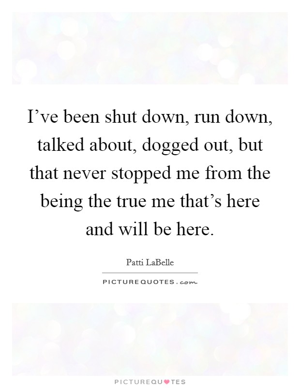 I've been shut down, run down, talked about, dogged out, but that never stopped me from the being the true me that's here and will be here. Picture Quote #1
