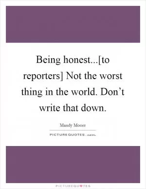 Being honest...[to reporters] Not the worst thing in the world. Don’t write that down Picture Quote #1