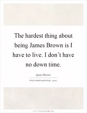 The hardest thing about being James Brown is I have to live. I don’t have no down time Picture Quote #1