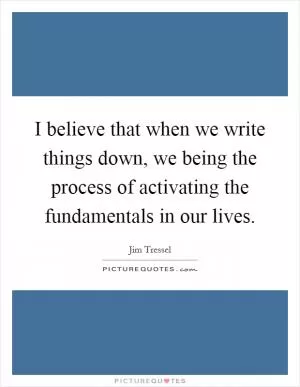 I believe that when we write things down, we being the process of activating the fundamentals in our lives Picture Quote #1
