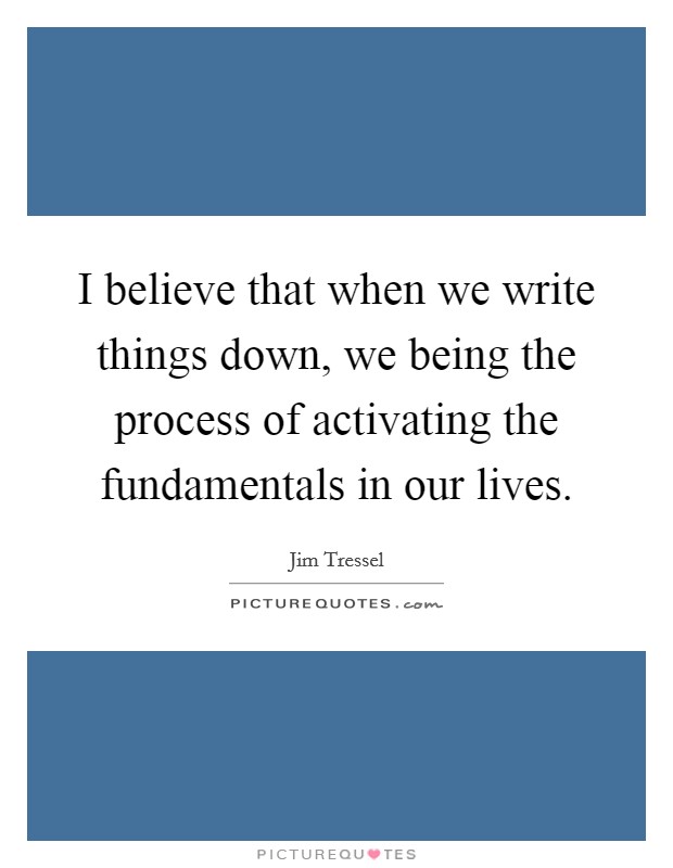I believe that when we write things down, we being the process of activating the fundamentals in our lives. Picture Quote #1