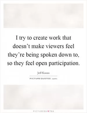 I try to create work that doesn’t make viewers feel they’re being spoken down to, so they feel open participation Picture Quote #1