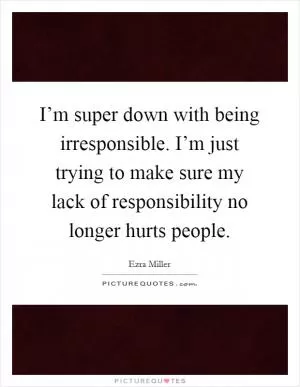 I’m super down with being irresponsible. I’m just trying to make sure my lack of responsibility no longer hurts people Picture Quote #1