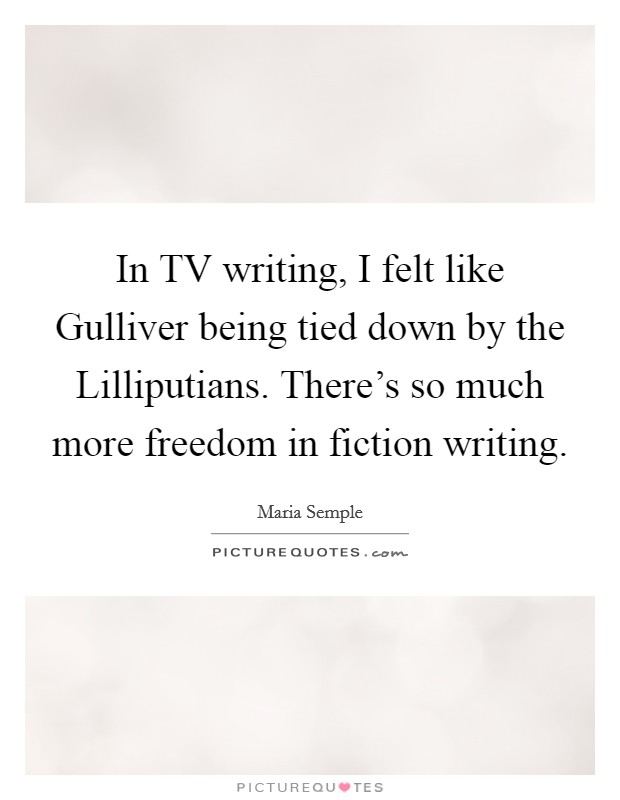 In TV writing, I felt like Gulliver being tied down by the Lilliputians. There's so much more freedom in fiction writing. Picture Quote #1