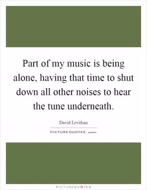 Part of my music is being alone, having that time to shut down all other noises to hear the tune underneath Picture Quote #1