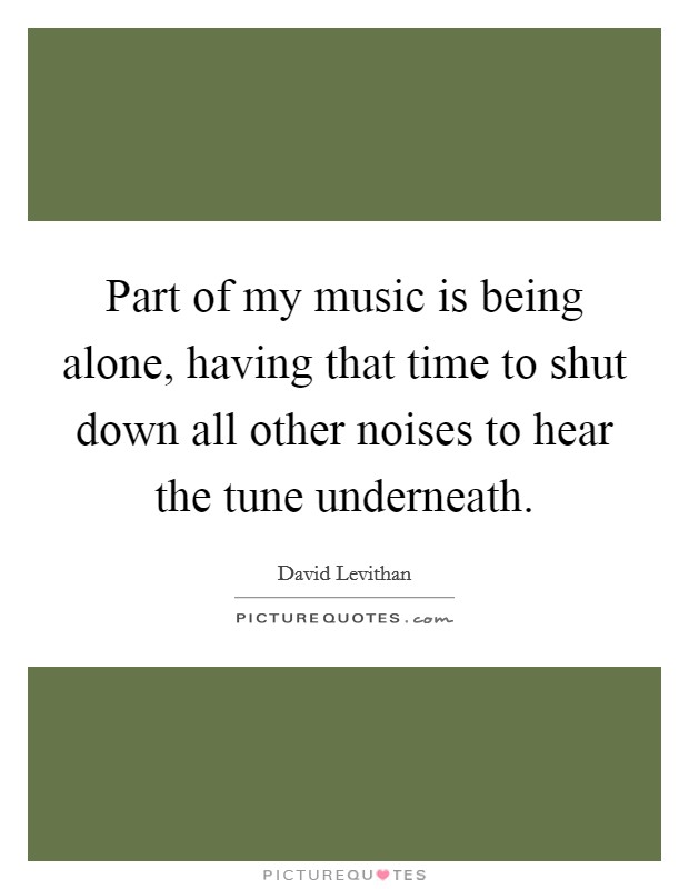 Part of my music is being alone, having that time to shut down all other noises to hear the tune underneath. Picture Quote #1