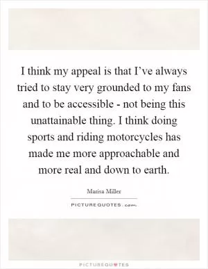 I think my appeal is that I’ve always tried to stay very grounded to my fans and to be accessible - not being this unattainable thing. I think doing sports and riding motorcycles has made me more approachable and more real and down to earth Picture Quote #1