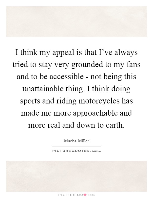 I think my appeal is that I've always tried to stay very grounded to my fans and to be accessible - not being this unattainable thing. I think doing sports and riding motorcycles has made me more approachable and more real and down to earth. Picture Quote #1