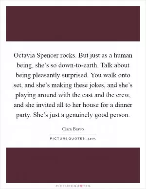Octavia Spencer rocks. But just as a human being, she’s so down-to-earth. Talk about being pleasantly surprised. You walk onto set, and she’s making these jokes, and she’s playing around with the cast and the crew, and she invited all to her house for a dinner party. She’s just a genuinely good person Picture Quote #1