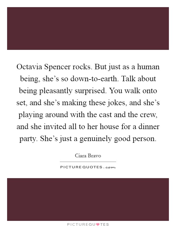 Octavia Spencer rocks. But just as a human being, she's so down-to-earth. Talk about being pleasantly surprised. You walk onto set, and she's making these jokes, and she's playing around with the cast and the crew, and she invited all to her house for a dinner party. She's just a genuinely good person. Picture Quote #1