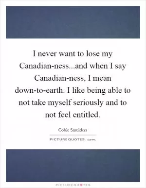 I never want to lose my Canadian-ness...and when I say Canadian-ness, I mean down-to-earth. I like being able to not take myself seriously and to not feel entitled Picture Quote #1