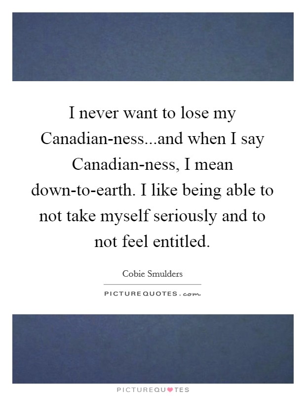 I never want to lose my Canadian-ness...and when I say Canadian-ness, I mean down-to-earth. I like being able to not take myself seriously and to not feel entitled. Picture Quote #1