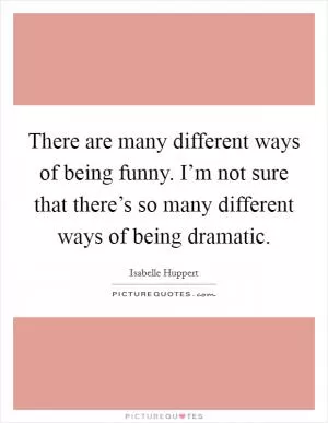 There are many different ways of being funny. I’m not sure that there’s so many different ways of being dramatic Picture Quote #1