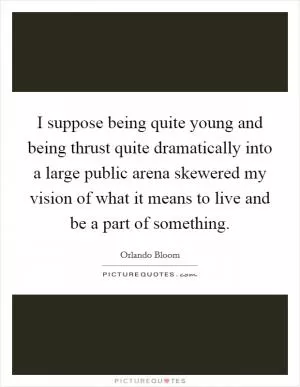 I suppose being quite young and being thrust quite dramatically into a large public arena skewered my vision of what it means to live and be a part of something Picture Quote #1