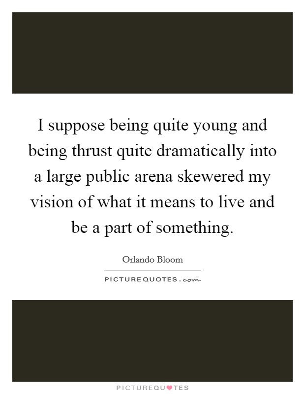 I suppose being quite young and being thrust quite dramatically into a large public arena skewered my vision of what it means to live and be a part of something. Picture Quote #1