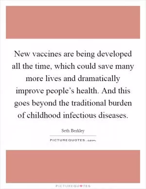New vaccines are being developed all the time, which could save many more lives and dramatically improve people’s health. And this goes beyond the traditional burden of childhood infectious diseases Picture Quote #1