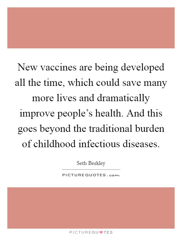 New vaccines are being developed all the time, which could save many more lives and dramatically improve people's health. And this goes beyond the traditional burden of childhood infectious diseases. Picture Quote #1