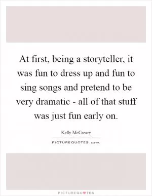 At first, being a storyteller, it was fun to dress up and fun to sing songs and pretend to be very dramatic - all of that stuff was just fun early on Picture Quote #1