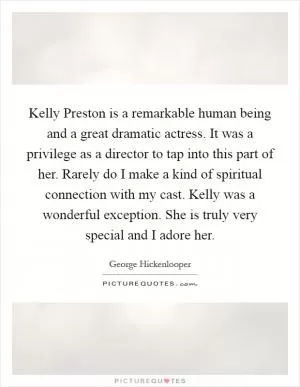 Kelly Preston is a remarkable human being and a great dramatic actress. It was a privilege as a director to tap into this part of her. Rarely do I make a kind of spiritual connection with my cast. Kelly was a wonderful exception. She is truly very special and I adore her Picture Quote #1