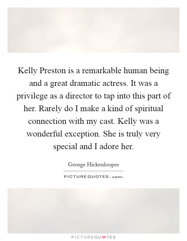 Kelly Preston is a remarkable human being and a great dramatic actress. It was a privilege as a director to tap into this part of her. Rarely do I make a kind of spiritual connection with my cast. Kelly was a wonderful exception. She is truly very special and I adore her. Picture Quote #1