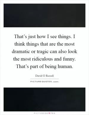 That’s just how I see things. I think things that are the most dramatic or tragic can also look the most ridiculous and funny. That’s part of being human Picture Quote #1