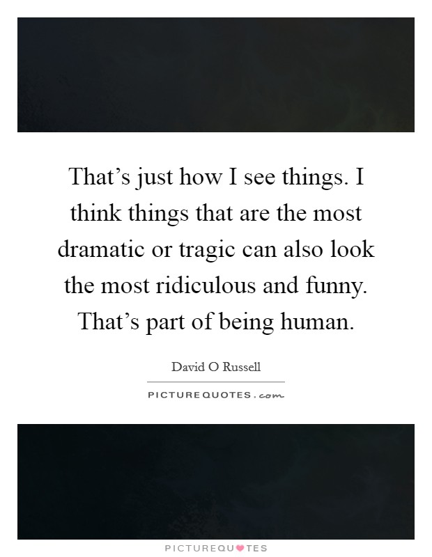 That's just how I see things. I think things that are the most dramatic or tragic can also look the most ridiculous and funny. That's part of being human. Picture Quote #1