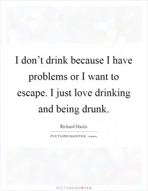 I don’t drink because I have problems or I want to escape. I just love drinking and being drunk Picture Quote #1
