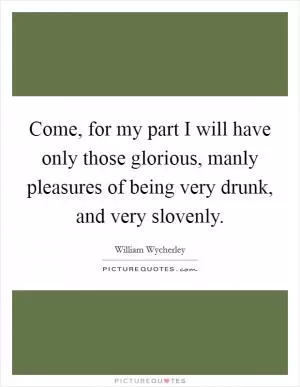 Come, for my part I will have only those glorious, manly pleasures of being very drunk, and very slovenly Picture Quote #1