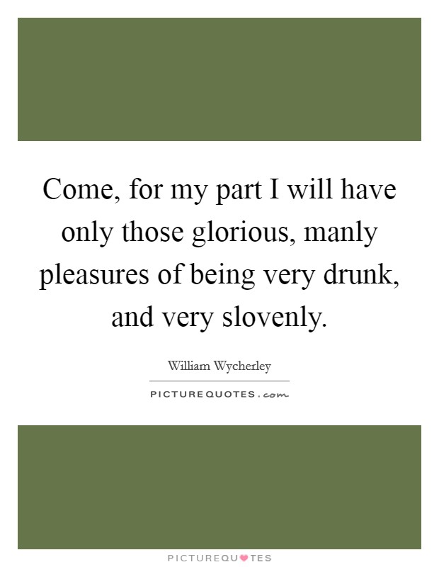 Come, for my part I will have only those glorious, manly pleasures of being very drunk, and very slovenly. Picture Quote #1