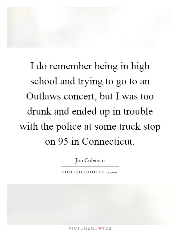 I do remember being in high school and trying to go to an Outlaws concert, but I was too drunk and ended up in trouble with the police at some truck stop on 95 in Connecticut. Picture Quote #1